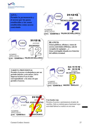 BLANCO: 
Zonas públicas, oficinas y zonas de 
acceso controlado (Oficinas, sala de 
recogida de equipajes …) 
Zona restringida situada en el interior 
del edificio terminal 
Con banda roja 
Permite el acceso y permanencia al patio de 
carrillos. Sólo se emitirá para el personal cuya 
actividad laboral se realice en esa zona 
AZUL: 
Permite la permanencia y 
el acceso por los pasos 
establecidos a las zonas 
establecidas como acceso 
controlado 
TARJETA PROVISIONAL 
Permite el acceso a trabajadores por un 
período inferior a seis meses. Lleva 
impresa la letra P en el color 
correspondiente a la zona a la que 
permite el acceso. 
Carmen Cordero Amores 27 
 