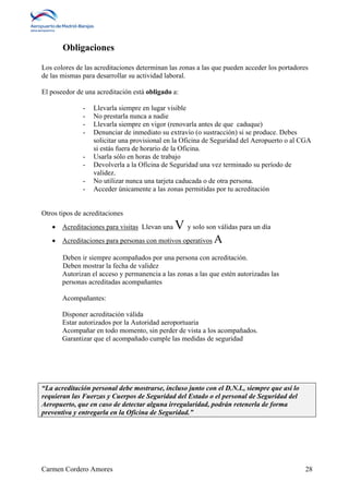 Obligaciones 
Los colores de las acreditaciones determinan las zonas a las que pueden acceder los portadores 
de las mismas para desarrollar su actividad laboral. 
El poseedor de una acreditación está obligado a: 
- Llevarla siempre en lugar visible 
- No prestarla nunca a nadie 
- Llevarla siempre en vigor (renovarla antes de que caduque) 
- Denunciar de inmediato su extravío (o sustracción) si se produce. Debes 
solicitar una provisional en la Oficina de Seguridad del Aeropuerto o al CGA 
si estás fuera de horario de la Oficina. 
- Usarla sólo en horas de trabajo 
- Devolverla a la Oficina de Seguridad una vez terminado su período de 
validez. 
- No utilizar nunca una tarjeta caducada o de otra persona. 
- Acceder únicamente a las zonas permitidas por tu acreditación 
Otros tipos de acreditaciones 
 Acreditaciones para visitas Llevan una V y solo son válidas para un día 
 Acreditaciones para personas con motivos operativosA 
Deben ir siempre acompañados por una persona con acreditación. 
Deben mostrar la fecha de validez 
Autorizan el acceso y permanencia a las zonas a las que estén autorizadas las 
personas acreditadas acompañantes 
Acompañantes: 
Disponer acreditación válida 
Estar autorizados por la Autoridad aeroportuaria 
Acompañar en todo momento, sin perder de vista a los acompañados. 
Garantizar que el acompañado cumple las medidas de seguridad 
“La acreditación personal debe mostrarse, incluso junto con el D.N.I., siempre que así lo 
requieran las Fuerzas y Cuerpos de Seguridad del Estado o el personal de Seguridad del 
Aeropuerto, que en caso de detectar alguna irregularidad, podrán retenerla de forma 
preventiva y entregarla en la Oficina de Seguridad.” 
Carmen Cordero Amores 28 
 