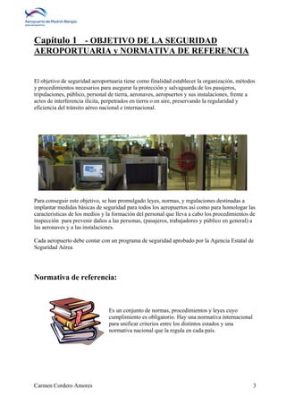 Capítulo 1 - OBJETIVO DE LA SEGURIDAD 
AEROPORTUARIA y NORMATIVA DE REFERENCIA 
El objetivo de seguridad aeroportuaria tiene como finalidad establecer la organización, métodos 
y procedimientos necesarios para asegurar la protección y salvaguarda de los pasajeros, 
tripulaciones, público, personal de tierra, aeronaves, aeropuertos y sus instalaciones, frente a 
actos de interferencia ilícita, perpetrados en tierra o en aire, preservando la regularidad y 
eficiencia del tránsito aéreo nacional e internacional. 
Para conseguir este objetivo, se han promulgado leyes, normas, y regulaciones destinadas a 
implantar medidas básicas de seguridad para todos los aeropuertos así como para homologar las 
características de los medios y la formación del personal que lleva a cabo los procedimientos de 
inspección para prevenir daños a las personas, (pasajeros, trabajadores y público en general) a 
las aeronaves y a las instalaciones. 
Cada aeropuerto debe contar con un programa de seguridad aprobado por la Agencia Estatal de 
Seguridad Aérea 
Normativa de referencia: 
Es un conjunto de normas, procedimientos y leyes cuyo 
cumplimiento es obligatorio. Hay una normativa internacional 
para unificar criterios entre los distintos estados y una 
normativa nacional que la regula en cada país. 
Carmen Cordero Amores 3 
 