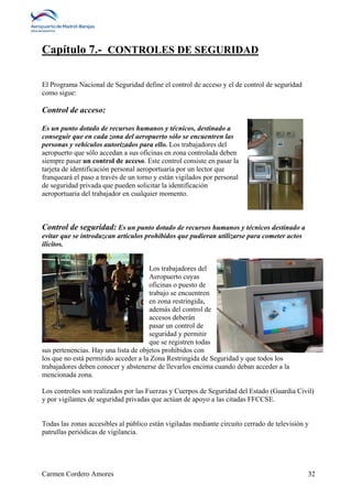 Capítulo 7.- CONTROLES DE SEGURIDAD 
El Programa Nacional de Seguridad define el control de acceso y el de control de seguridad 
como sigue: 
Control de acceso: 
Es un punto dotado de recursos humanos y técnicos, destinado a 
conseguir que en cada zona del aeropuerto sólo se encuentren las 
personas y vehículos autorizados para ello. Los trabajadores del 
aeropuerto que sólo accedan a sus oficinas en zona controlada deben 
siempre pasar un control de acceso. Este control consiste en pasar la 
tarjeta de identificación personal aeroportuaria por un lector que 
franqueará el paso a través de un torno y están vigilados por personal 
de seguridad privada que pueden solicitar la identificación 
aeroportuaria del trabajador en cualquier momento. 
Control de seguridad: Es un punto dotado de recursos humanos y técnicos destinado a 
evitar que se introduzcan artículos prohibidos que pudieran utilizarse para cometer actos 
ilícitos. 
Los trabajadores del 
Aeropuerto cuyas 
oficinas o puesto de 
trabajo se encuentren 
en zona restringida, 
además del control de 
accesos deberán 
pasar un control de 
seguridad y permitir 
que se registren todas 
sus pertenencias. Hay una lista de objetos prohibidos con 
los que no está permitido acceder a la Zona Restringida de Seguridad y que todos los 
trabajadores deben conocer y abstenerse de llevarlos encima cuando deban acceder a la 
mencionada zona. 
Los controles son realizados por las Fuerzas y Cuerpos de Seguridad del Estado (Guardia Civil) 
y por vigilantes de seguridad privadas que actúan de apoyo a las citadas FFCCSE. 
Todas las zonas accesibles al público están vigiladas mediante circuito cerrado de televisión y 
patrullas periódicas de vigilancia. 
Carmen Cordero Amores 32 
 