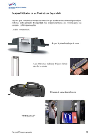Equipos Utilizados en los Controles de Seguridad: 
Hay una gran variedad de equipos de detección que ayudan a descubrir cualquier objeto 
prohibido en los controles de seguridad, para inspeccionar tanto a las personas como sus 
equipajes y objetos personales. 
Los más comunes son: 
Rayos X para el equipaje de mano 
Arco detector de metales y detector manual 
para las personas. 
Detector de trazas de explosivos 
“Body Scanner” 
Carmen Cordero Amores 34 
 