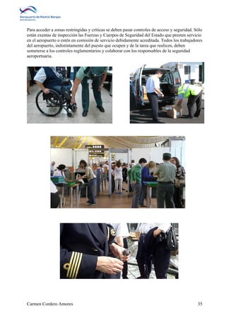 Para acceder a zonas restringidas y críticas se deben pasar controles de acceso y seguridad. Sólo 
están exentas de inspección las Fuerzas y Cuerpos de Seguridad del Estado que presten servicio 
en el aeropuerto o estén en comisión de servicio debidamente acreditada. Todos los trabajadores 
del aeropuerto, indistintamente del puesto que ocupen y de la tarea que realicen, deben 
someterse a los controles reglamentarios y colaborar con los responsables de la seguridad 
aeroportuaria. 
Carmen Cordero Amores 35 
 