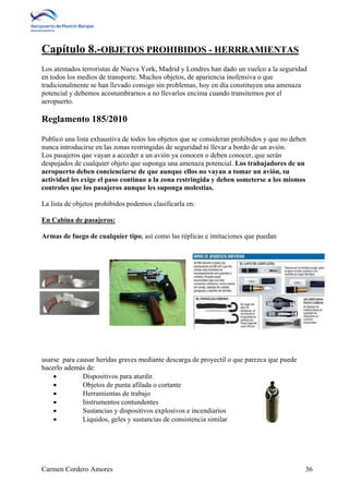 Capítulo 8.-OBJETOS PROHIBIDOS - HERRRAMIENTAS 
Los atentados terroristas de Nueva York, Madrid y Londres han dado un vuelco a la seguridad 
en todos los medios de transporte. Muchos objetos, de apariencia inofensiva o que 
tradicionalmente se han llevado consigo sin problemas, hoy en día constituyen una amenaza 
potencial y debemos acostumbrarnos a no llevarlos encima cuando transitemos por el 
aeropuerto. 
Reglamento 185/2010 
Publicó una lista exhaustiva de todos los objetos que se consideran prohibidos y que no deben 
nunca introducirse en las zonas restringidas de seguridad ni llevar a bordo de un avión. 
Los pasajeros que vayan a acceder a un avión ya conocen o deben conocer, que serán 
despojados de cualquier objeto que suponga una amenaza potencial. Los trabajadores de un 
aeropuerto deben concienciarse de que aunque ellos no vayan a tomar un avión, su 
actividad les exige el paso continuo a la zona restringida y deben someterse a los mismos 
controles que los pasajeros aunque les suponga molestias. 
La lista de objetos prohibidos podemos clasificarla en: 
En Cabina de pasajeros: 
Armas de fuego de cualquier tipo, así como las réplicas e imitaciones que puedan 
usarse para causar heridas graves mediante descarga de proyectil o que parezca que puede 
hacerlo además de: 
 Dispositivos para aturdir. 
 Objetos de punta afilada o cortante 
 Herramientas de trabajo 
 Instrumentos contundentes 
 Sustancias y dispositivos explosivos e incendiarios 
 Líquidos, geles y sustancias de consistencia similar 
Carmen Cordero Amores 36 
 