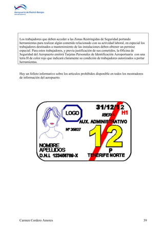 Los trabajadores que deben acceder a las Zonas Restringidas de Seguridad portando 
herramientas para realizar algún cometido relacionado con su actividad laboral, en especial los 
trabajadores destinados a mantenimiento de las instalaciones deben obtener un permiso 
especial. Para estos trabajadores, y previa justificación de sus cometidos, la Oficina de 
Seguridad del Aeropuerto emitirá Tarjetas Personales de Identificación Aeroportuaria con una 
letra H de color rojo que indicará claramente su condición de trabajadores autorizados a portar 
herramientas. 
Hay un folleto informativo sobre los artículos prohibidos disponible en todos los mostradores 
de información del aeropuerto. 
Carmen Cordero Amores 39 
 