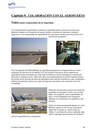 Capítulo 9. COLABORACIÓN CON EL AEROPUERTO 
Todos somos responsables de la Seguridad 
Un comportamiento responsable en materia de seguridad supone conocer las normas que 
debemos respetar en el desarrollo de nuestro trabajo e informar de inmediato a nuestros 
superiores o a los responsables de seguridad de las situaciones extrañas que observemos en el 
entorno del aeropuerto. 
En el Aeropuerto de Madrid-Barajas la seguridad aeroportuaria está garantizada por varios 
centenares de efectivos de la Guardia Civil, de la Policía Nacional y de las empresas de 
seguridad privada contratadas por Aena más los últimos avances tecnológicos en materia de 
detección y vigilancia, pero, sobre todo, debe estar garantizada por la actitud respetuosa hacia 
las normas de las decenas de miles de trabajadores que cada día contribuyen a que, anualmente, 
millones de personas realicen sus viajes de negocios, personales o de vacaciones con total 
normalidad. 
Debemos concienciarnos de que las normas de 
seguridad nos protegen a todos y por lo tanto, 
todos, sin excepción, somos responsables de 
ellas y como trabajadores del Aeropuerto 
debemos ser los primeros en cumplirlas y dar 
ejemplo. 
Todos nos hemos preguntado alguna vez como 
debemos actuar en caso de que se produzca 
algún tipo de ataque en nuestro lugar de 
trabajo. A continuación vamos a aprender algo 
sobre la tipología más frecuente de incidentes 
contra la seguridad en los aeropuertos. 
Carmen Cordero Amores 40 
 