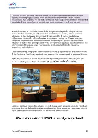 Debemos recordar que todos podemos ser utilizados como agresores para introducir algún 
objeto o sustancia peligrosa dentro de las instalaciones del aeropuerto, sin que seamos 
conscientes o bajo amenaza, por ello nadie debe estar exento de pasar los controles de seguridad 
apropiados. Llevar un uniforme o una tarjeta de identificación no es suficiente garantía. 
Madrid/Barajas se ha convertido en uno de los aeropuertos más grandes e importantes del 
mundo. Cuatro terminales, un edificio satélite, cuatro torres de control, más de cuarenta 
kilómetros de longitud de carretera perimetral, casi un millón de metros cuadrados de 
edificaciones y terminales y los millones de personas que transitan por él todos los meses 
complican, en gran manera, mantenerlo como un entorno seguro , por ello no se escatiman 
esfuerzos ni medios para que se puedan llevar a cabo con total seguridad todos los procesos que 
intervienen en el transporte aéreo y salvaguardar la integridad de todos los pasajeros, 
trabajadores y tripulaciones. 
Dada la magnitud y complejidad de nuestras instalaciones, y a pesar de que disponemos de uno 
de los Centros de Gestión Aeroportuaria más modernos del mundo, donde la seguridad tiene un 
papel preponderante con cientos de pantallas de vigilancia permanente, la mejor ayuda que 
puede tener la Seguridad Aeroportuaria es la colaboración de todos. 
Debemos mantener los ojos bien abiertos con todo lo que ocurre a nuestro alrededor y notificar 
al personal de seguridad cualquier circunstancia que nos llame la atención y que pueda implicar 
algún tipo de peligro para las personas, las aeronaves o las instalaciones. 
¡¡¡No olvides avisar al 36524 si ves algo sospechoso!!! 
Carmen Cordero Amores 41 
 