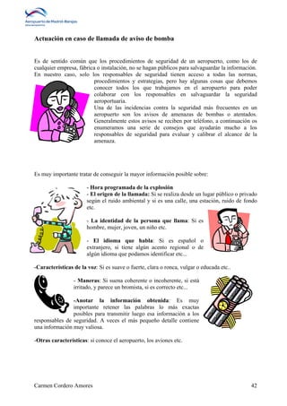 Actuación en caso de llamada de aviso de bomba 
Es de sentido común que los procedimientos de seguridad de un aeropuerto, como los de 
cualquier empresa, fábrica o instalación, no se hagan públicos para salvaguardar la información. 
En nuestro caso, solo los responsables de seguridad tienen acceso a todas las normas, 
procedimientos y estrategias, pero hay algunas cosas que debemos 
conocer todos los que trabajamos en el aeropuerto para poder 
colaborar con los responsables en salvaguardar la seguridad 
aeroportuaria. 
Una de las incidencias contra la seguridad más frecuentes en un 
aeropuerto son los avisos de amenazas de bombas o atentados. 
Generalmente estos avisos se reciben por teléfono, a continuación os 
enumeramos una serie de consejos que ayudarán mucho a los 
responsables de seguridad para evaluar y calibrar el alcance de la 
amenaza. 
Es muy importante tratar de conseguir la mayor información posible sobre: 
- Hora programada de la explosión 
- El origen de la llamada: Si se realiza desde un lugar público o privado 
según el ruido ambiental y si es una calle, una estación, ruido de fondo 
etc. 
- La identidad de la persona que llama: Si es 
hombre, mujer, joven, un niño etc. 
- El idioma que habla: Si es español o 
extranjero, si tiene algún acento regional o de 
algún idioma que podamos identificar etc... 
-Características de la voz: Si es suave o fuerte, clara o ronca, vulgar o educada etc.. 
- Maneras: Si suena coherente o incoherente, si está 
irritado, y parece un bromista, si es correcto etc... 
-Anotar la información obtenida: Es muy 
importante retener las palabras lo más exactas 
posibles para transmitir luego esa información a los 
responsables de seguridad. A veces el más pequeño detalle contiene 
una información muy valiosa. 
-Otras características: si conoce el aeropuerto, los aviones etc. 
Carmen Cordero Amores 42 
 