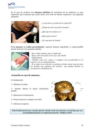 En el caso de recibirse una amenaza telefónica de colocación de un explosivo, es muy 
importante que la persona que reciba dicho aviso trate de obtener respuestas a las siguientes 
preguntas: 
- ¿A qué hora se producirá la explosión? 
- ¿Dónde ha sido colocada la bomba? 
- ¿Qué tipo de artefacto es? 
- ¿Qué aspecto tiene? 
- ¿Por qué puso la bomba? 
Si la amenaza se realiza personalmente, supuesto bastante improbable, es imprescindible 
prestar atención a los siguientes detalles: 
- Sexo, edad, estatura, peso, complexión 
- Raza, color de la piel, de los ojos, del cabello. 
- Indumentaria. 
- Detalles como tics, cojera, o cualquier otra peculiaridad en su 
aspecto o en su comportamiento. 
- Si se aleja en un vehículo, no debemos olvidar tomar nota de todos 
los detalles que podamos del vehículo que puedan facilitar su 
localización e identificación. 
Actuación en caso de amenaza. 
Es fundamental: 
1.- Mantener la calma 
2.- Intentar obtener la mayor información 
posible. 
3.- Memorizar la información. 
4.- Prestar atención a cualquier otro dato. 
5.- Informar al superior. 
Toda la información que se pueda aportar cuando exista una amenaza, sea del tipo que sea, 
será fundamental para su evaluación posterior. Teléfono 36524 
Carmen Cordero Amores 43 
 