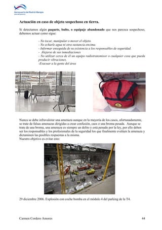 Actuación en caso de objeto sospechoso en tierra. 
Si detectamos algún paquete, bulto, o equipaje abandonado que nos parezca sospechoso, 
debemos actuar como sigue: 
- No tocar, manipular o mover el objeto. 
- No echarle agua ni otra sustancia encima. 
- Informar enseguida de su existencia a los responsables de seguridad. 
- Alejarse de sus inmediaciones 
- No utilizar cerca de él un equipo radiotransmisor o cualquier cosa que pueda 
producir vibraciones. 
-Evacuar a la gente del área 
Nunca se debe infravalorar una amenaza aunque en la mayoría de los casos, afortunadamente, 
se trate de falsas amenazas dirigidas a crear confusión, caos o una broma pesada. Aunque se 
trate de una broma, una amenaza es siempre un delito y está penado por la ley, por ello deben 
ser los responsables y los profesionales de la seguridad los que finalmente evalúen la amenaza y 
dictaminen las posibles respuestas a la misma. 
Nuestro objetivo es evitar esto: 
29 diciembre 2006. Explosión con coche bomba en el módulo 4 del parking de la T4. 
Carmen Cordero Amores 44 
 