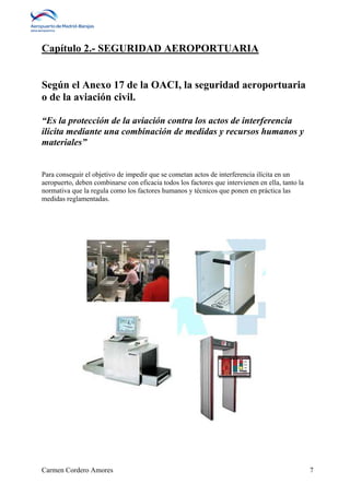 Capítulo 2.- SEGURIDAD AEROPORTUARIA 
Según el Anexo 17 de la OACI, la seguridad aeroportuaria 
o de la aviación civil. 
“Es la protección de la aviación contra los actos de interferencia 
ilícita mediante una combinación de medidas y recursos humanos y 
materiales” 
Para conseguir el objetivo de impedir que se cometan actos de interferencia ilícita en un 
aeropuerto, deben combinarse con eficacia todos los factores que intervienen en ella, tanto la 
normativa que la regula como los factores humanos y técnicos que ponen en práctica las 
medidas reglamentadas. 
Carmen Cordero Amores 7 
 