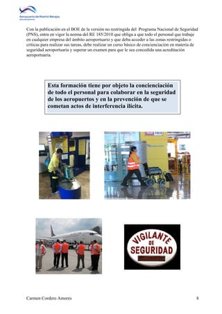 Con la publicación en el BOE de la versión no restringida del Programa Nacional de Seguridad 
(PNS), entra en vigor la norma del RE 185/2010 que obliga a que todo el personal que trabaje 
en cualquier empresa del ámbito aeroportuario y que deba acceder a las zonas restringidas o 
críticas para realizar sus tareas, debe realizar un curso básico de concienciación en materia de 
seguridad aeroportuaria y superar un examen para que le sea concedida una acreditación 
aeroportuaria. 
Esta formación tiene por objeto la concienciación 
de todo el personal para colaborar en la seguridad 
de los aeropuertos y en la prevención de que se 
cometan actos de interferencia ilícita. 
Carmen Cordero Amores 8 
 