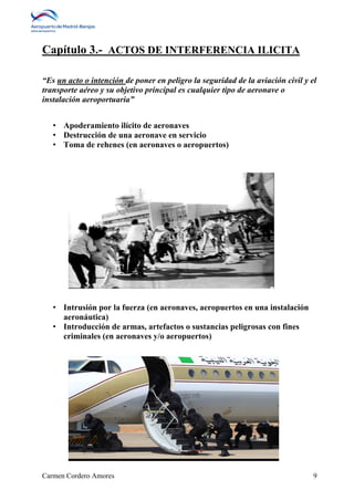 Capítulo 3.- ACTOS DE INTERFERENCIA ILICITA 
“Es un acto o intención de poner en peligro la seguridad de la aviación civil y el 
transporte aéreo y su objetivo principal es cualquier tipo de aeronave o 
instalación aeroportuaria” 
• Apoderamiento ilícito de aeronaves 
• Destrucción de una aeronave en servicio 
• Toma de rehenes (en aeronaves o aeropuertos) 
• Intrusión por la fuerza (en aeronaves, aeropuertos en una instalación 
aeronáutica) 
• Introducción de armas, artefactos o sustancias peligrosas con fines 
criminales (en aeronaves y/o aeropuertos) 
Carmen Cordero Amores 9 
 
