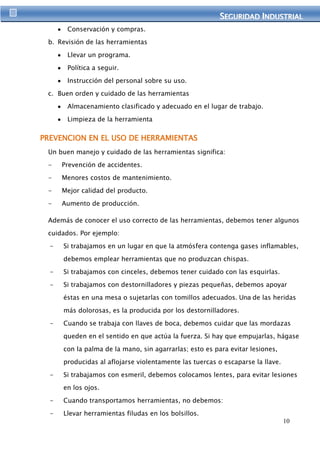 SEGURIIDAD IINDUSTRIIAL 
10 
Conservación y compras. 
b. Revisión de las herramientas 
Llevar un programa. 
Política a seguir. 
Instrucción del personal sobre su uso. 
c. Buen orden y cuidado de las herramientas 
Almacenamiento clasificado y adecuado en el lugar de trabajo. 
Limpieza de la herramienta 
PREVENCION EN EL USO DE HERRAMIENTAS 
Un buen manejo y cuidado de las herramientas significa: 
- Prevención de accidentes. 
- Menores costos de mantenimiento. 
- Mejor calidad del producto. 
- Aumento de producción. 
Además de conocer el uso correcto de las herramientas, debemos tener algunos 
cuidados. Por ejemplo: 
- Si trabajamos en un lugar en que la atmósfera contenga gases inflamables, 
debemos emplear herramientas que no produzcan chispas. 
- Si trabajamos con cinceles, debemos tener cuidado con las esquirlas. 
- Si trabajamos con destornilladores y piezas pequeñas, debemos apoyar 
éstas en una mesa o sujetarlas con tomillos adecuados. Una de las heridas 
más dolorosas, es la producida por los destornilladores. 
- Cuando se trabaja con llaves de boca, debemos cuidar que las mordazas 
queden en el sentido en que actúa la fuerza. Si hay que empujarlas, hágase 
con la palma de la mano, sin agarrarlas; esto es para evitar lesiones, 
producidas al aflojarse violentamente las tuercas o escaparse la llave. 
- Si trabajamos con esmeril, debemos colocamos lentes, para evitar lesiones 
en los ojos. 
- Cuando transportamos herramientas, no debemos: 
- Llevar herramientas filudas en los bolsillos. 
 