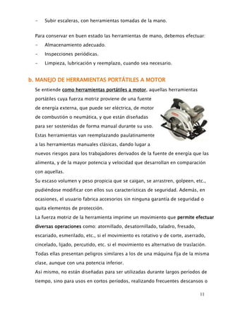 11 
- Subir escaleras, con herramientas tomadas de la mano. 
Para conservar en buen estado las herramientas de mano, debemos efectuar: 
- Almacenamiento adecuado. 
- Inspecciones periódicas. 
- Limpieza, lubricación y reemplazo, cuando sea necesario. 
b. MANEJO DE HERRAMIENTAS PORTÁTILES A MOTOR 
Se entiende como herramientas portátiles a motor, aquellas herramientas 
portátiles cuya fuerza motriz proviene de una fuente 
de energía externa, que puede ser eléctrica, de motor 
de combustión o neumática, y que están diseñadas 
para ser sostenidas de forma manual durante su uso. 
Estas herramientas van reemplazando paulatinamente 
a las herramientas manuales clásicas, dando lugar a 
nuevos riesgos para los trabajadores derivados de la fuente de energía que las 
alimenta, y de la mayor potencia y velocidad que desarrollan en comparación 
con aquellas. 
Su escaso volumen y peso propicia que se caigan, se arrastren, golpeen, etc., 
pudiéndose modificar con ellos sus características de seguridad. Además, en 
ocasiones, el usuario fabrica accesorios sin ninguna garantía de seguridad o 
quita elementos de protección. 
La fuerza motriz de la herramienta imprime un movimiento que permite efectuar 
diversas operaciones como: atornillado, desatornillado, taladro, fresado, 
escariado, esmerilado, etc., si el movimiento es rotativo y de corte, aserrado, 
cincelado, lijado, percutido, etc. si el movimiento es alternativo de traslación. 
Todas ellas presentan peligros similares a los de una máquina fija de la misma 
clase, aunque con una potencia inferior. 
Así mismo, no están diseñadas para ser utilizadas durante largos períodos de 
tiempo, sino para usos en cortos períodos, realizando frecuentes descansos o 
 