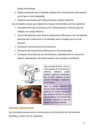13 
propia herramienta. 
 Golpes producidos por el despido violento de la herramienta o del material 
con el que se está trabajando. 
 Esguinces provocados por sobreesfuerzos o gestos violentos. 
Las principales causas que originan los riesgos mencionados son las siguientes: 
 Incumplimiento de la normativa y las recomendaciones básicas para los 
trabajos con riesgo eléctrico. 
 Uso de herramientas para efectuar operaciones diferentes a las inicialmente 
previstas por el fabricante o no indicadas para el trabajo que se ha de 
efectuar. 
 Utilización incorrecta de las herramientas. 
 Utilización de herramientas defectuosas o mal conservadas. 
 Transporte incorrecto de las herramientas o abandono de las mismas en 
lugares inapropiados, de donde pueden caer o producir accidentes. 
MEDIDAS PREVENTIVAS 
Las principales precauciones o normas para la utilización de las herramientas 
portátiles a motor son las siguientes: 
Aquí se puede observar como la 
mala posición de la herramienta 
eléctrica (taladro) puede 
producir esguinces provocados 
por el sobre esfuerzo, lo que 
provoca lumbalgias o esguinces 
en la muñeca. 
Aquí se puede observar un 
trauma ocular producido por una 
partícula de madera proyectada 
con violencia durante el uso de 
una amoladora. En el círculo rojo 
se puede observar la zona de 
impacto y el trauma causado. 
 
