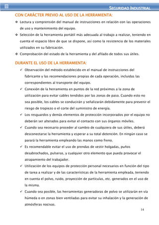 SEGURIIDAD IINDUSTRIIAL 
14 
CON CARÁCTER PREVIO AL USO DE LA HERRAMIENTA: 
 Lectura y comprensión del manual de instrucciones en relación con las operaciones 
de uso y mantenimiento del equipo. 
 Selección de la herramienta portátil más adecuada al trabajo a realizar, teniendo en 
cuenta el espacio libre de que se dispone, así como la resistencia de los materiales 
utilizados en su fabricación. 
 Comprobación del estado de la herramienta y del afilado de todos sus útiles. 
DURANTE EL USO DE LA HERRAMIENTA: 
 Observación del método establecido en el manual de instrucciones del 
fabricante y las recomendaciones propias de cada operación, incluidas las 
correspondientes al transporte del equipo. 
 Conexión de la herramienta en puntos de la red próximos a la zona de 
utilización para evitar cables tendidos por las zonas de paso. Cuando esto no 
sea posible, los cables se conducirán y señalizarán debidamente para prevenir el 
riesgo de tropiezo o el corte del suministro de energía. 
 Los resguardos y demás elementos de protección incorporados por el equipo no 
deberán ser alterados para evitar el contacto con sus órganos móviles. 
 Cuando sea necesario proceder al cambio de cualquiera de sus útiles, deberá 
desconectarse la herramienta y esperar a su total detención. En ningún caso se 
parará la herramienta empleando las manos como freno. 
 Es recomendable evitar el uso de prendas de vestir holgadas, puños 
desabrochados, pulseras, y cualquier otro elemento que pueda provocar el 
atrapamiento del trabajador. 
 Utilización de los equipos de protección personal necesarios en función del tipo 
de tarea a realizar y de las características de la herramienta empleada, teniendo 
en cuenta el polvo, ruido, proyección de partículas, etc. generados en el uso de 
la misma. 
 Cuando sea posible, las herramientas generadoras de polvo se utilizarán en vía 
húmeda o en zonas bien ventiladas para evitar su inhalación y la generación de 
atmósferas nocivas. 
 