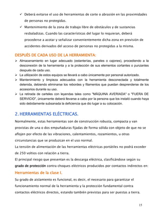  Deberá evitarse el uso de herramientas de corte o abrasión en las proximidades 
15 
de personas no protegidas. 
 Mantenimiento de la zona de trabajo libre de obstáculos y de sustancias 
resbaladizas. Cuando las características del lugar lo requieran, deberá 
procederse a acotar y señalizar convenientemente dicha zona en previsión de 
accidentes derivados del acceso de personas no protegidas a la misma. 
DESPUÉS DE CADA USO DE LA HERRAMIENTA: 
 Almacenamiento en lugar adecuado (estanterías, paneles o cajones), procediendo a la 
desconexión de la herramienta y a la protección de sus elementos cortantes o punzantes 
después de cada uso. 
 La utilización de estos equipos se llevará a cabo únicamente por personal autorizado. 
 Mantenimiento y limpieza adecuados con la herramienta desconectada y totalmente 
detenida, debiendo eliminarse los rebordes y filamentos que puedan desprenderse de los 
accesorios durante su uso. 
 La retirada de carteles con leyendas tales como "MÁQUINA AVERIADA" o "FUERA DE 
SERVICIO", únicamente deberá llevarse a cabo por la persona que los instaló cuando haya 
sido debidamente subsanada la deficiencia que dio lugar a su colocación. 
2. HERRAMIENTAS ELÉCTRICAS. 
Normalmente, estas herramientas son de construcción robusta, compacta y van 
provistas de una o dos empuñaduras fijadas de forma sólida con objeto de que no se 
aflojen por efecto de las vibraciones, calentamientos, rozamientos, u otras 
circunstancias que se produzcan en el uso normal. 
La tensión de alimentación de las herramientas eléctricas portátiles no podrá exceder 
de 250 voltios con relación a tierra. 
El principal riesgo que presentan es la descarga eléctrica, clasificándose según su 
grado de protección contra choques eléctricos producidos por contactos indirectos en: 
Herramientas de la clase I. 
Su grado de aislamiento es funcional, es decir, el necesario para garantizar el 
funcionamiento normal de la herramienta y la protección fundamental contra 
contactos eléctricos directos, estando también previstas para ser puestas a tierra. 
 