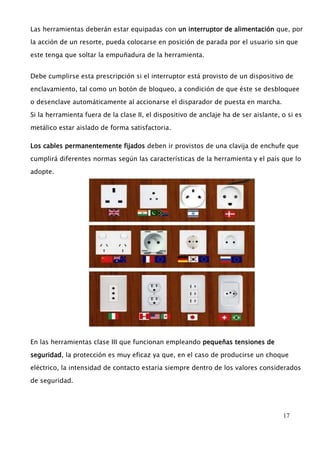 Las herramientas deberán estar equipadas con un interruptor de alimentación que, por 
la acción de un resorte, pueda colocarse en posición de parada por el usuario sin que 
17 
este tenga que soltar la empuñadura de la herramienta. 
Debe cumplirse esta prescripción si el interruptor está provisto de un dispositivo de 
enclavamiento, tal como un botón de bloqueo, a condición de que éste se desbloquee 
o desenclave automáticamente al accionarse el disparador de puesta en marcha. 
Si la herramienta fuera de la clase II, el dispositivo de anclaje ha de ser aislante, o si es 
metálico estar aislado de forma satisfactoria. 
Los cables permanentemente fijados deben ir provistos de una clavija de enchufe que 
cumplirá diferentes normas según las características de la herramienta y el país que lo 
adopte. 
En las herramientas clase III que funcionan empleando pequeñas tensiones de 
seguridad, la protección es muy eficaz ya que, en el caso de producirse un choque 
eléctrico, la intensidad de contacto estaría siempre dentro de los valores considerados 
de seguridad. 
 