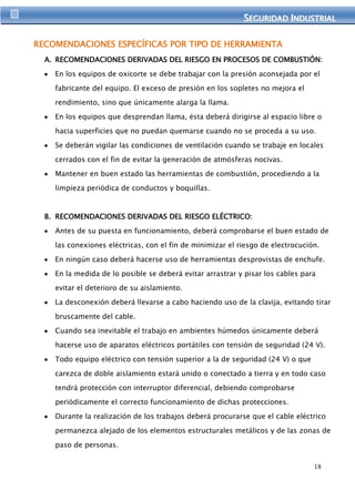 SEGURIIDAD IINDUSTRIIAL 
18 
RECOMENDACIONES ESPECÍFICAS POR TIPO DE HERRAMIENTA 
A. RECOMENDACIONES DERIVADAS DEL RIESGO EN PROCESOS DE COMBUSTIÓN: 
En los equipos de oxicorte se debe trabajar con la presión aconsejada por el 
fabricante del equipo. El exceso de presión en los sopletes no mejora el 
rendimiento, sino que únicamente alarga la llama. 
En los equipos que desprendan llama, ésta deberá dirigirse al espacio libre o 
hacia superficies que no puedan quemarse cuando no se proceda a su uso. 
Se deberán vigilar las condiciones de ventilación cuando se trabaje en locales 
cerrados con el fin de evitar la generación de atmósferas nocivas. 
Mantener en buen estado las herramientas de combustión, procediendo a la 
limpieza periódica de conductos y boquillas. 
B. RECOMENDACIONES DERIVADAS DEL RIESGO ELÉCTRICO: 
Antes de su puesta en funcionamiento, deberá comprobarse el buen estado de 
las conexiones eléctricas, con el fin de minimizar el riesgo de electrocución. 
En ningún caso deberá hacerse uso de herramientas desprovistas de enchufe. 
En la medida de lo posible se deberá evitar arrastrar y pisar los cables para 
evitar el deterioro de su aislamiento. 
La desconexión deberá llevarse a cabo haciendo uso de la clavija, evitando tirar 
bruscamente del cable. 
Cuando sea inevitable el trabajo en ambientes húmedos únicamente deberá 
hacerse uso de aparatos eléctricos portátiles con tensión de seguridad (24 V). 
Todo equipo eléctrico con tensión superior a la de seguridad (24 V) o que 
carezca de doble aislamiento estará unido o conectado a tierra y en todo caso 
tendrá protección con interruptor diferencial, debiendo comprobarse 
periódicamente el correcto funcionamiento de dichas protecciones. 
Durante la realización de los trabajos deberá procurarse que el cable eléctrico 
permanezca alejado de los elementos estructurales metálicos y de las zonas de 
paso de personas. 
 