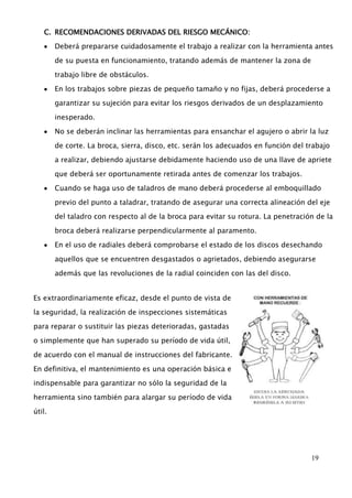 19 
C. RECOMENDACIONES DERIVADAS DEL RIESGO MECÁNICO: 
Deberá prepararse cuidadosamente el trabajo a realizar con la herramienta antes 
de su puesta en funcionamiento, tratando además de mantener la zona de 
trabajo libre de obstáculos. 
En los trabajos sobre piezas de pequeño tamaño y no fijas, deberá procederse a 
garantizar su sujeción para evitar los riesgos derivados de un desplazamiento 
inesperado. 
No se deberán inclinar las herramientas para ensanchar el agujero o abrir la luz 
de corte. La broca, sierra, disco, etc. serán los adecuados en función del trabajo 
a realizar, debiendo ajustarse debidamente haciendo uso de una llave de apriete 
que deberá ser oportunamente retirada antes de comenzar los trabajos. 
Cuando se haga uso de taladros de mano deberá procederse al emboquillado 
previo del punto a taladrar, tratando de asegurar una correcta alineación del eje 
del taladro con respecto al de la broca para evitar su rotura. La penetración de la 
broca deberá realizarse perpendicularmente al paramento. 
En el uso de radiales deberá comprobarse el estado de los discos desechando 
aquellos que se encuentren desgastados o agrietados, debiendo asegurarse 
además que las revoluciones de la radial coinciden con las del disco. 
Es extraordinariamente eficaz, desde el punto de vista de 
la seguridad, la realización de inspecciones sistemáticas 
para reparar o sustituir las piezas deterioradas, gastadas 
o simplemente que han superado su período de vida útil, 
de acuerdo con el manual de instrucciones del fabricante. 
En definitiva, el mantenimiento es una operación básica e 
indispensable para garantizar no sólo la seguridad de la 
herramienta sino también para alargar su período de vida 
útil. 
 
