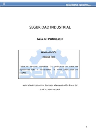 SEGURIIDAD IINDUSTRIIAL 
2 
SEGURIDAD INDUSTRIAL 
Guía del Participante 
PRIMERA EDICIÓN 
FEBRERO 2014 
Todos los derechos reservados. Esta publicación no puede ser 
reproducida total ni parcialmente, sin previa autorización del 
SENATI. 
©Servicio Nacional de Adiestramiento en Trabajo Industrial 
- SENATI 
Material auto instructivo, destinado a la capacitación dentro del 
SENATI a nivel nacional. 
 