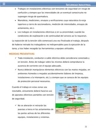 SEGURIIDAD IINDUSTRIIAL 
Trabajos en instalaciones eléctricas con tensiones de seguridad sin riesgo de 
confusión y siempre que las intensidades de un eventual cortocircuito no 
22 
supongan riesgo de quemadura. 
Maniobras, mediciones, ensayos y verificaciones cuya naturaleza lo exija 
(apertura y cierre de seccionadores, medición de intensidades, ensayos de 
aislamiento, etc.). 
Los trabajos en instalaciones eléctricas o en su proximidad, cuando las 
condiciones de explotación o de continuidad del servicio así lo requieran. 
La reposición de la tensión sólo comenzará una vez finalizado el trabajo, después 
de haberse retirado los trabajadores no indispensables para la ejecución de la 
tarea, y tras haber recogido las herramientas y equipos utilizados. 
MEDIDAS PREVENTIVAS 
 Toda instalación, conductor o cable eléctrico debe considerarse conectado y 
en tensión. Antes de trabajar sobre los mismos deberá comprobarse la 
ausencia de corriente con el equipo adecuado. 
 Nunca deberán manipularse elementos eléctricos con las manos mojadas, en 
ambientes húmedos o mojados accidentalmente (labores de limpieza, 
instalaciones a la intemperie, etc.) y siempre que se carezca de los equipos 
de protección personal necesarios. 
Cuando el trabajo en estas zonas sea 
inevitable, únicamente deberá hacerse uso 
de aparatos eléctricos portátiles con tensión 
de seguridad. 
 No se alterarán ni retirarán las 
puestas a tierra ni los aislamientos de 
las partes activas de los diferentes 
equipos, instalaciones y sistemas. 
 