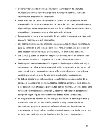23 
 Deberá evitarse en la medida de lo posible la utilización de enchufes 
múltiples para evitar la sobrecarga de la instalación eléctrica. Nunca se 
improvisarán empalmes ni conexiones. 
 No se hará uso de cables-alargadera sin conductor de protección para la 
alimentación de receptores con toma de tierra. En todo caso, deberá evitarse 
el paso de personas o equipos por encima de los cables para evitar tropiezos, 
sin olvidar el riesgo que supone el deterioro del aislante. 
 Con carácter previo a la desconexión de un equipo o máquina será necesario 
apagarlo haciendo uso del interruptor. 
 Los cables de alimentación eléctrica estarán dotados de clavija normalizada 
para su conexión a una toma de corriente. Para proceder a su desconexión 
será necesario coger la clavija directamente, sin tirar nunca del cable. 
 Las clavijas y bases de enchufes asegurarán que las partes en tensión sean 
inaccesibles cuando la clavija esté total o parcialmente introducida. 
 Todo equipo eléctrico con tensión superior a la de seguridad (24 voltios) o 
que carezca de doble aislamiento estará unido o conectado a tierra y en todo 
caso tendrá protección con interruptor diferencial, debiendo comprobarse 
periódicamente el correcto funcionamiento de dichas protecciones. 
 Se deberá prestar especial atención a los calentamientos anormales de los 
equipos e instalaciones eléctricas (cables, motores, armarios, etc.), así como 
a los cosquilleos o chispazos provocados por los mismos. En estos casos será 
necesaria su inmediata desconexión y posterior notificación, colocando el 
equipo en lugar seguro y señalizando su estado hasta ser revisado. 
 En ningún caso se llevarán a cabo trabajos eléctricos sin estar capacitado y 
autorizado para ello. La instalación, modificación y reparación de las 
instalaciones y equipos eléctricos, así como el acceso a los mismos, es 
competencia exclusiva del personal de mantenimiento, que los llevará a cabo 
en todo caso haciendo uso de los elementos de protección precisos. 
 