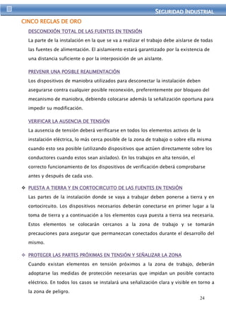SEGURIIDAD IINDUSTRIIAL 
24 
CINCO REGLAS DE ORO 
DESCONEXIÓN TOTAL DE LAS FUENTES EN TENSIÓN 
La parte de la instalación en la que se va a realizar el trabajo debe aislarse de todas 
las fuentes de alimentación. El aislamiento estará garantizado por la existencia de 
una distancia suficiente o por la interposición de un aislante. 
PREVENIR UNA POSIBLE REALIMENTACIÓN 
Los dispositivos de maniobra utilizados para desconectar la instalación deben 
asegurarse contra cualquier posible reconexión, preferentemente por bloqueo del 
mecanismo de maniobra, debiendo colocarse además la señalización oportuna para 
impedir su modificación. 
VERIFICAR LA AUSENCIA DE TENSIÓN 
La ausencia de tensión deberá verificarse en todos los elementos activos de la 
instalación eléctrica, lo más cerca posible de la zona de trabajo o sobre ella misma 
cuando esto sea posible (utilizando dispositivos que actúen directamente sobre los 
conductores cuando estos sean aislados). En los trabajos en alta tensión, el 
correcto funcionamiento de los dispositivos de verificación deberá comprobarse 
antes y después de cada uso. 
 PUESTA A TIERRA Y EN CORTOCIRCUITO DE LAS FUENTES EN TENSIÓN 
Las partes de la instalación donde se vaya a trabajar deben ponerse a tierra y en 
cortocircuito. Los dispositivos necesarios deberán conectarse en primer lugar a la 
toma de tierra y a continuación a los elementos cuya puesta a tierra sea necesaria. 
Estos elementos se colocarán cercanos a la zona de trabajo y se tomarán 
precauciones para asegurar que permanezcan conectados durante el desarrollo del 
mismo. 
 PROTEGER LAS PARTES PRÓXIMAS EN TENSIÓN Y SEÑALIZAR LA ZONA 
Cuando existan elementos en tensión próximos a la zona de trabajo, deberán 
adoptarse las medidas de protección necesarias que impidan un posible contacto 
eléctrico. En todos los casos se instalará una señalización clara y visible en torno a 
la zona de peligro. 
 