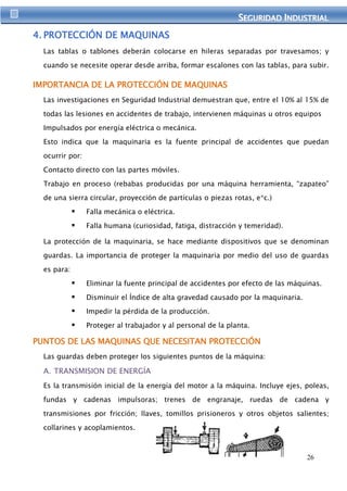 SEGURIIDAD IINDUSTRIIAL 
26 
4. PROTECCIÓN DE MAQUINAS 
Las tablas o tablones deberán colocarse en hileras separadas por travesamos; y 
cuando se necesite operar desde arriba, formar escalones con las tablas, para subir. 
IMPORTANCIA DE LA PROTECCIÓN DE MAQUINAS 
Las investigaciones en Seguridad Industrial demuestran que, entre el 10% al 15% de 
todas las lesiones en accidentes de trabajo, intervienen máquinas u otros equipos 
Impulsados por energía eléctrica o mecánica. 
Esto indica que la maquinaria es la fuente principal de accidentes que puedan 
ocurrir por: 
Contacto directo con las partes móviles. 
Trabajo en proceso (rebabas producidas por una máquina herramienta, “zapateo” 
de una sierra circular, proyección de partículas o piezas rotas, e*c.) 
 Falla mecánica o eléctrica. 
 Falla humana (curiosidad, fatiga, distracción y temeridad). 
La protección de la maquinaria, se hace mediante dispositivos que se denominan 
guardas. La importancia de proteger la maquinaria por medio del uso de guardas 
es para: 
 Eliminar la fuente principal de accidentes por efecto de las máquinas. 
 Disminuir el Índice de alta gravedad causado por la maquinaria. 
 Impedir la pérdida de la producción. 
 Proteger al trabajador y al personal de la planta. 
PUNTOS DE LAS MAQUINAS QUE NECESITAN PROTECCIÓN 
Las guardas deben proteger los siguientes puntos de la máquina: 
A. TRANSMISION DE ENERGÍA 
Es la transmisión inicial de la energía del motor a la máquina. Incluye ejes, poleas, 
fundas y cadenas impulsoras; trenes de engranaje, ruedas de cadena y 
transmisiones por fricción; llaves, tomillos prisioneros y otros objetos salientes; 
collarines y acoplamientos. 
 