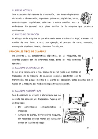 27 
B. PIEZAS MÓVILES 
Son accesorios del sistema de transmisión, tales como dispositivos 
de mando o alimentación; impulsores primarios, cigüeñales, bielas, 
contravastagos, reguladores; cabezales o carros móviles; levas y 
embragues. En general, toda pieza auxiliar de la máquina que produzca 
movimiento. 
C. PUNTO DE OPERACIÓN 
Es el lugar de la máquina en que el material entra a elaborarse. Aquí, el mate- rial 
cambia de una forma a otra; por ejemplo, el proceso de corte, torneado, 
estampado, cizallado, limado, taladrado, fresado, etc. 
PRINCIPALES TIPOS DE GUARDAS 
De acuerdo a las características especificas de las máquinas, las 
guardas pueden ser de diferentes tipos. Entre los más comunes 
tenemos; 
A. GUARDAS DE BARRERA FIJA 
Es un área estacionaria o fija, dispuesta de tal modo que protege al 
trabajador de la máquina de cualquier contacto accidental, con la 
transmisión, las piezas móviles o el punto de operación. Estas guardas deben 
fijarse en la máquina por medio de dispositivos de sujeción. 
B. GUARDAS AUTOMÁTICAS 
Son dispositivos de avance o alimentado que no 
necesita los servicios del trabajador. Pueden ser 
de tres tipos: 
De alimentación semiautomática o 
mecánica 
Armario de avance, movido por la máquina, 
sin necesidad que las manos del trabajador 
entren en la zona de riesgo 
 