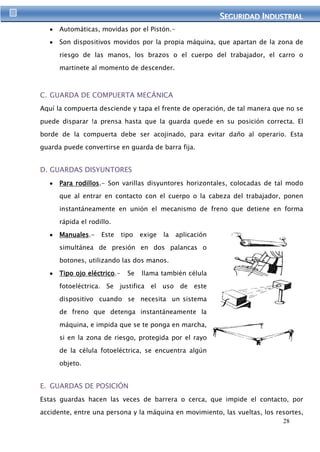 SEGURIIDAD IINDUSTRIIAL 
28 
Automáticas, movidas por el Pistón.- 
Son dispositivos movidos por la propia máquina, que apartan de la zona de 
riesgo de las manos, los brazos o el cuerpo del trabajador, el carro o 
martinete al momento de descender. 
C. GUARDA DE COMPUERTA MECÁNICA 
Aquí la compuerta desciende y tapa el frente de operación, de tal manera que no se 
puede disparar !a prensa hasta que la guarda quede en su posición correcta. El 
borde de la compuerta debe ser acojinado, para evitar daño al operario. Esta 
guarda puede convertirse en guarda de barra fija. 
D. GUARDAS DISYUNTORES 
Para rodillos.- Son varillas disyuntores horizontales, colocadas de tal modo 
que al entrar en contacto con el cuerpo o la cabeza del trabajador, ponen 
instantáneamente en unión el mecanismo de freno que detiene en forma 
rápida el rodillo. 
Manuales.- Este tipo exige la aplicación 
simultánea de presión en dos palancas o 
botones, utilizando las dos manos. 
Tipo ojo eléctrico.- Se llama también célula 
fotoeléctrica. Se justifica el uso de este 
dispositivo cuando se necesita un sistema 
de freno que detenga instantáneamente la 
máquina, e impida que se te ponga en marcha, 
si en la zona de riesgo, protegida por el rayo 
de la célula fotoeléctrica, se encuentra algún 
objeto. 
E. GUARDAS DE POSICIÓN 
Estas guardas hacen las veces de barrera o cerca, que impide el contacto, por 
accidente, entre una persona y la máquina en movimiento, las vueltas, los resortes, 
 