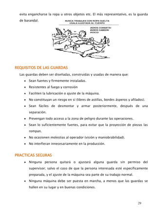 evita engancharse la ropa u otros objetos etc. El más representativo, es la guarda 
29 
de barandal. 
REQUISITOS DE LAS GUARDAS 
Las guardas deben ser diseñadas, construidas y usadas de manera que: 
Sean fuertes y firmemente instaladas. 
Resistentes al fuego y corrosión 
Faciliten la lubricación o ajuste de la máquina. 
No constituyan un riesgo en sí (libres de astillas, bordes ásperos y afilados). 
Sean fáciles de desmontar y armar posteriormente, después de una 
separación. 
Prevengan todo acceso a la zona de peligro durante las operaciones. 
Sean lo suficientemente fuertes, para evitar que la proyección de piezas las 
rompan. 
No ocasionen molestias al operador (visión y maniobrabilidad). 
No interfieran innecesariamente en la producción. 
PRACTICAS SEGURAS 
Ninguna persona quitará o ajustará alguna guarda sin permiso del 
supervisor; salvo el caso de que la persona interesada esté específicamente 
preparada, y el ajuste de la máquina sea parte de su trabajo normal. 
Ninguna máquina debe ser puesta en marcha, a menos que las guardas se 
hallen en su lugar y en buenas condiciones. 
 