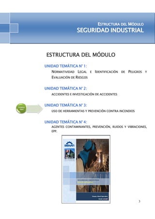 ESTRUCTURA DEL MÓDULO 
SEGURIIDAD IINDUSTRIIAL 
3 
ESTRUCTURA DEL MÓDULO 
UNIDAD TEMÁTICA N° 1: 
NORMATIVIDAD LEGAL E IDENTIFICACIÓN DE PELIGROS Y 
EVALUACIÓN DE RIESGOS 
UNIDAD TEMÁTICA N° 2: 
ACCIDENTES E INVESTIGACIÓN DE ACCIDENTES 
UNIDAD TEMÁTICA N° 3: 
USO DE HERRAMIENTAS Y PREVENCIÓN CONTRA INCENDIOS 
UNIDAD TEMÁTICA N° 4: 
AGENTES CONTAMINANTES, PREVENCIÓN, RUIDOS Y VIBRACIONES, 
EPP. 
 