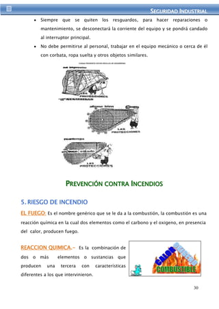 SEGURIIDAD IINDUSTRIIAL 
Siempre que se quiten los resguardos, para hacer reparaciones o 
mantenimiento, se desconectará la corriente del equipo y se pondrá candado 
30 
al interruptor principal. 
No debe permitirse al personal, trabajar en el equipo mecánico o cerca de él 
con corbata, ropa suelta y otros objetos similares. 
PREVENCIIÓN CONTRA IINCENDIIOS 
5. RIESGO DE INCENDIO 
EL FUEGO: Es el nombre genérico que se le da a la combustión, la combustión es una 
reacción química en la cual dos elementos como el carbono y el oxigeno, en presencia 
del calor, producen fuego. 
REACCION QUIMICA.- Es la combinación de 
dos o más elementos o sustancias que 
producen una tercera con características 
diferentes a los que intervinieron. 
 