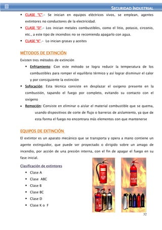 SEGURIIDAD IINDUSTRIIAL 
 CLASE "C".- Se inician en equipos eléctricos vivos, se emplean, agentes 
32 
extintores no conductores de la electricidad. 
 CLASE “D”.- Los inician metales combustibles, como el litio, potasio, circonio, 
etc., a este tipo de incendios no se recomienda apagarlo con agua. 
 CLASE “K”.- Lo inician grasas y aceites 
MÉTODOS DE EXTINCIÓN 
Existen tres métodos de extinción 
 Enfriamiento: Con este método se logra reducir la temperatura de los 
combustibles para romper el equilibrio térmico y así lograr disminuir el calor 
y por consiguiente la extinción 
 Sofocación: Esta técnica consiste en desplazar el oxigeno presente en la 
combustión, tapando el fuego por completo, evitando su contacto con el 
oxígeno 
Remoción: Consiste en eliminar o aislar el material combustible que se quema, 
usando dispositivos de corte de flujo o barreras de aislamiento, ya que de 
esta forma el fuego no encontrara más elementos con que mantenerse 
EQUIPOS DE EXTINCIÓN 
El extintor es un aparato mecánico que se transporta y opera a mano contiene un 
agente extinguidor, que puede ser proyectado o dirigido sobre un amago de 
incendio, por acción de una presión interna, con el fin de apagar el fuego en su 
fase inicial. 
Clasificación de extintores 
 Clase A 
 Clase ABC 
 Clase B 
 Clase BC 
 Clase D 
 Clase K o F 
 