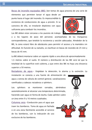 SEGURIIDAD IINDUSTRIIAL 
Bocas de incendio equipadas (BIE): Son tomas de agua provista de una serie de 
34 
elementos que permiten lanzar el agua desde un 
punto hasta el lugar del incendio. Es imprescindible la 
existencia de conducciones de agua a presión. Si se 
careciera de ella, se instalarán depósitos con agua 
suficiente para combatir los incendios. 
Las BIE deben estar cercanas a los puestos de trabajo 
y a los lugares de paso del personal, acompañadas de las mangueras 
correspondientes, que tendrán la resistencia y sección adecuadas. Alrededor de la 
BIE, la zona estará libre de obstáculos para permitir el acceso y la maniobra sin 
dificultad. En función de su tamaño, se clasifican en bocas de incendio de 25 mm y 
bocas de 45 mm. 
La BIE deberá montarse sobre un soporte rígido a una altura de aproximadamente 
1,5 metros sobre el suelo. El número y distribución de las BIE será tal que la 
totalidad de la superficie esté cubierta, y que entre dos BIE no haya una distancia 
superior a 50 metros. 
Rociadores de agua.- Engloban la detección, la alarma y la extinción. La 
instalación se conecta a una fuente de alimentación de 
agua y consta de válvula de control general, canalizaciones 
ramificadas y cabezas rociadoras o splinkers. 
Los splinkers se mantienen cerrados, abriéndose 
automáticamente al alcanzar una temperatura determinada, 
haciendo caer agua en forma de ducha. Cada splinker cubre 
un área entre 9 y 16 metros cuadrados. 
Columna seca.-Conducción para el agua que 
traen los bomberos. Toma de agua en fachada 
o en una zona fácilmente accesible al servicio 
de los bomberos, con la indicación de uso 
exclusivo de los bomberos. 
 