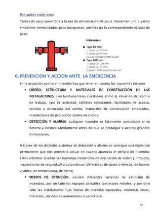 35 
Hidrantes exteriores 
Tomas de agua conectada a la red de alimentación de agua. Presentan uno o varios 
empalmes normalizados para mangueras, además de la correspondiente válvula de 
paso. 
6. PREVENCION Y ACCION ANTE LA EMERGENCIA 
En la actuación contra el incendio hay que tener en cuenta los siguientes factores: 
 DISEÑO, ESTRUCTURA Y MATERIALES DE CONSTRUCCIÓN DE LAS 
INSTALACIONES: son fundamentales cuestiones como la situación del centro 
de trabajo, tipo de actividad, edificios colindantes, facilidades de acceso, 
tamaño y estructura del centro, materiales de construcción empleados, 
instalaciones de protección contra incendios. 
 DETECCIÓN Y ALARMA: cualquier incendio es fácilmente controlable si se 
detecta y localiza rápidamente antes de que se propague y alcance grandes 
dimensiones. 
A través de los distintos sistemas de detección y alarma se consigue una vigilancia 
permanente que nos permitirá actuar en cuanto aparezca el peligro de incendio. 
Estos sistemas pueden ser humanos (recorridos de evaluación de orden y limpieza, 
inspecciones de seguridad) o automáticos (detectores de gases o iónicos, de humos 
visibles, de temperatura, de llama) 
 MEDIOS DE EXTINCIÓN: existen diferentes sistemas de extinción de 
incendios, por un lado los equipos portátiles (extintores móviles) y por otro 
lado las instalaciones fijas (bocas de incendio equipadas, columnas secas, 
hidrantes, rociadores automáticos o sprinklers). 
 