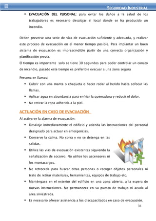 SEGURIIDAD IINDUSTRIIAL 
 EVACUACIÓN DEL PERSONAL: para evitar los daños a la salud de los 
trabajadores es necesario desalojar el local donde se ha producido un 
36 
incendio. 
Deben preverse una serie de vías de evacuación suficiente y adecuada, y realizar 
este proceso de evacuación en el menor tiempo posible. Para implantar un buen 
sistema de evacuación es imprescindible partir de una correcta organización y 
planificación previa. 
El tiempo es importante solo se tiene 30 segundos para poder controlar un conato 
de incendio, pasado este tiempo es preferible evacuar a una zona segura 
Persona en llamas: 
 Cubrir con una manta o chaqueta o hacer rodar al herido hasta sofocar las 
llamas. 
 Aplicar agua en abundancia para enfriar la quemadura y reducir el dolor. 
 No retirar la ropa adherida a la piel. 
ACTUACIÓN EN CASO DE EVACUACIÓN 
Al activarse la alarma de evacuación: 
 Desaloje inmediatamente el edificio y atienda las instrucciones del personal 
designado para actuar en emergencias. 
 Conserve la calma. No corra y no se detenga en las 
salidas. 
 Utilice las vías de evacuación existentes siguiendo la 
señalización de socorro. No utilice los ascensores ni 
los montacargas. 
 No retroceda para buscar otras personas o recoger objetos personales ni 
trate de retirar materiales, herramientas, equipos de trabajo etc. 
 Manténgase en el exterior del edificio en una zona abierta, a la espera de 
nuevas instrucciones. No permanezca en su puesto de trabajo ni acuda al 
área siniestrada. 
 Es necesario ofrecer asistencia a los discapacitados en caso de evacuación. 
