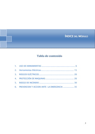 ÍÍNDIICE DEL MÓDULO 
5 
Tabla de contenido 
1. USO DE HERRAMIENTAS ..................................................... 6 
2. Herramientas Eléctricas. ................................................... 15 
3. RIESGOS ELÉCTRICOS ....................................................... 20 
4. PROTECCIÓN DE MAQUINAS ............................................. 26 
5. RIESGO DE INCENDIO ....................................................... 30 
6. PREVENCION Y ACCION ANTE LA EMERGENCIA ................. 35 
 