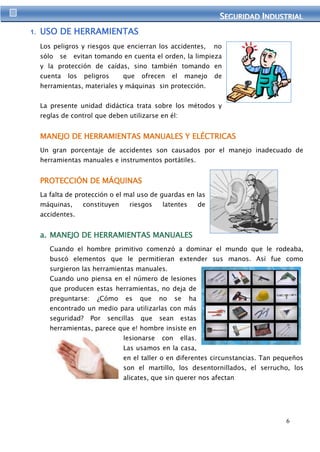SEGURIIDAD IINDUSTRIIAL 
6 
1. USO DE HERRAMIENTAS 
Los peligros y riesgos que encierran los accidentes, no 
sólo se evitan tomando en cuenta el orden, la limpieza 
y la protección de caídas, sino también tomando en 
cuenta los peligros que ofrecen el manejo de 
herramientas, materiales y máquinas sin protección. 
La presente unidad didáctica trata sobre los métodos y 
reglas de control que deben utilizarse en él: 
MANEJO DE HERRAMIENTAS MANUALES Y ELÉCTRICAS 
Un gran porcentaje de accidentes son causados por el manejo inadecuado de 
herramientas manuales e instrumentos portátiles. 
PROTECCIÓN DE MÁQUINAS 
La falta de protección o el mal uso de guardas en las 
máquinas, constituyen riesgos latentes de 
accidentes. 
a. MANEJO DE HERRAMIENTAS MANUALES 
Cuando el hombre primitivo comenzó a dominar el mundo que le rodeaba, 
buscó elementos que le permitieran extender sus manos. Así fue como 
surgieron las herramientas manuales. 
Cuando uno piensa en el número de lesiones 
que producen estas herramientas, no deja de 
preguntarse: ¿Cómo es que no se ha 
encontrado un medio para utilizarlas con más 
seguridad? Por sencillas que sean estas 
herramientas, parece que e! hombre insiste en 
lesionarse con ellas. 
Las usamos en la casa, 
en el taller o en diferentes circunstancias. Tan pequeños 
son el martillo, los desentornillados, el serrucho, los 
alicates, que sin querer nos afectan 
 