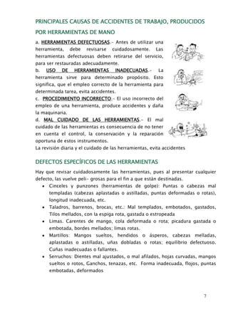 PRINCIPALES CAUSAS DE ACCIDENTES DE TRABAJO, PRODUCIDOS 
7 
POR HERRAMIENTAS DE MANO 
a. HERRAMIENTAS DEFECTUOSAS.- Antes de utilizar una 
herramienta, debe revisarse cuidadosamente. Las 
herramientas defectuosas deben retirarse del servicio, 
para ser restauradas adecuadamente. 
b. USO DE HERRAMIENTAS INADECUADAS.- La 
herramienta sirve para determinado propósito. Esto 
significa, que el empleo correcto de la herramienta para 
determinada tarea, evita accidentes. 
c. PROCEDIMIENTO INCORRECTO.- El uso incorrecto del 
empleo de una herramienta, produce accidentes y daña 
la maquinaria. 
d. MAL CUIDADO DE LAS HERRAMIENTAS.- El mal 
cuidado de las herramientas es consecuencia de no tener 
en cuenta el control, la conservación y la reparación 
oportuna de estos instrumentos. 
La revisión diaria y el cuidado de las herramientas, evita accidentes 
DEFECTOS ESPECÍFICOS DE LAS HERRAMIENTAS 
Hay que revisar cuidadosamente las herramientas, pues al presentar cualquier 
defecto, las vuelve peli- grosas para el fin a que están destinadas. 
Cinceles y punzones (herramientas de golpe): Puntas o cabezas mal 
templadas (cabezas aplastadas o astilladas, puntas deformadas o rotas), 
longitud inadecuada, etc. 
Taladros, barrenos, brocas, etc.: Mal templados, embotados, gastados, 
Tilos mellados, con la espiga rota, gastada o estropeada 
Limas. Carentes de mango, cola deformada o rota; picadura gastada o 
embotada, bordes mellados; limas rotas. 
Martillos: Mangos sueltos, hendidos o ásperos, cabezas melladas, 
aplastadas o astilladas, uñas dobladas o rotas; equilibrio defectuoso. 
Cuñas inadecuadas o fallantes. 
Serruchos: Dientes mal ajustados, o mal afilados, hojas curvadas, mangos 
sueltos o rotos, Ganchos, tenazas, etc. Forma inadecuada, flojos, puntas 
embotadas, deformados 
 