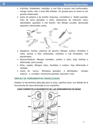 SEGURIIDAD IINDUSTRIIAL 
Cuchillos: Embotados, mellados, o con filos o puntas mal conformados; 
mango suelto, roto o corta Mal afilados. Sin guarda para la mano (o con 
guarda inadecuada). 
Gatos de palanca o de tomillo: Engranes, cremalleras o fijador gastado, 
hilos de rosca gastados o rotos; dispositivos de retención rotos, 
abombados; gastados o mal diseña- dos Mango curvado, demasiado 
pequeño o demasiado suelto. 
Zapapicos, hachas, palancas de gancho: Mangos sueltos, hendidos o 
rotos; puntas o filos embotados, mellados o mal templados; mal 
equilibrados. 
Destornilladores: Mangos hendidos, sueltos o rotos; hoja mellada o 
deformada; cola curvada. 
Palas, azadas: Mangos rotos, hendidos o sueltos, hoja deformada o 
mellada. 
Llaves de tuerca: Mordazas gastadas o abombadas: mangos 
ásperos o curvados; mecanismo gastado, atascado o roto. 
8 
EMPLEO DE HERRAMIENTAS INADECUADAS 
Emplear la herramienta adecuada para la tarea, significa hacer uso debido de la 
herramienta de mano destinada al uso específico. 
USOS CORRECTO O INCORRECTO DE LAS HERRAMIENTAS DE MANO 
 