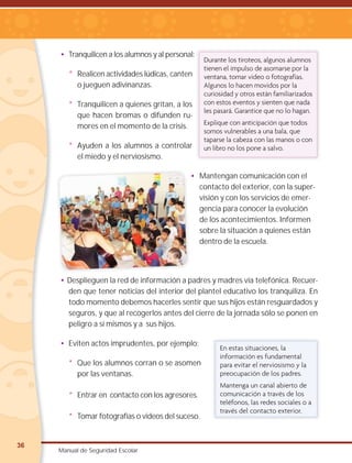 36
Manual de Seguridad Escolar
• Tranquilicen a los alumnos y al personal:
* Realicen actividades lúdicas, canten
o jueguen adivinanzas.
* Tranquilicen a quienes gritan, a los
que hacen bromas o difunden ru-
mores en el momento de la crisis.
* Ayuden a los alumnos a controlar
el miedo y el nerviosismo.
• Mantengan comunicación con el
contacto del exterior, con la super-
visión y con los servicios de emer-
gencia para conocer la evolución
de los acontecimientos. Informen
sobre la situación a quienes están
dentro de la escuela.
• Desplieguen la red de información a padres y madres vía telefónica. Recuer-
den que tener noticias del interior del plantel educativo los tranquiliza. En
todo momento debemos hacerles sentir que sus hijos están resguardados y
seguros, y que al recogerlos antes del cierre de la jornada sólo se ponen en
peligro a sí mismos y a sus hijos.
• Eviten actos imprudentes, por ejemplo:
* Que los alumnos corran o se asomen
por las ventanas.
* Entrar en contacto con los agresores.
* Tomar fotografías o videos del suceso.
Durante los tiroteos, algunos alumnos
tienen el impulso de asomarse por la
ventana, tomar video o fotografías.
Algunos lo hacen movidos por la
curiosidad y otros están familiarizados
con estos eventos y sienten que nada
les pasará. Garantice que no lo hagan.
Explique con anticipación que todos
somos vulnerables a una bala, que
taparse la cabeza con las manos o con
un libro no los pone a salvo.
En estas situaciones, la
información es fundamental
para evitar el nerviosismo y la
preocupación de los padres.
Mantenga un canal abierto de
comunicación a través de los
teléfonos, las redes sociales o a
través del contacto exterior.
 