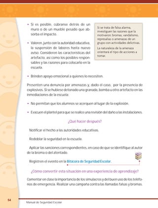 54
Manual de Seguridad Escolar
• Si es posible, cúbranse detrás de un
muro o de un mueble pesado que ab-
sorba el impacto.
• Valoren, junto con la autoridad educativa,
la suspensión de labores hasta nuevo
aviso. Consideren las características del
artefacto, así como los posibles respon-
sables y las razones para colocarlo en la
escuela.
• Brinden apoyo emocional a quienes lo necesiten.
Presenten una denuncia por amenazas y, dado el caso, por la presencia de
explosivos. Si se hubiese detonado una granada, bomba u otro artefacto en las
inmediaciones de la escuela:
• No permitan que los alumnos se acerquen al lugar de la explosión.
• Evacuen el plantel para que se realice una revisión del daño a las instalaciones.
¿Qué hacer después?
Notificar el hecho a las autoridades educativas.
Redoblar la seguridad en la escuela.
Aplicar las sanciones correspondientes, en caso de que se identifique al autor
de la broma o del atentado.
Registren el evento en la Bitácora de Seguridad Escolar.
¿Cómo convertir esta situación en una experiencia de aprendizaje?
Comentar en clase la importancia de los simulacros y del buen uso de los teléfo-
nos de emergencia. Realizar una campaña contra las llamadas falsas y bromas.
Si se trata de falsa alarma,
investiguen las razones que la
motivaron: bromas, vandalismo,
represalias o amenazas de un
grupo con actividades delictivas.
La naturaleza de la amenaza
orientará el tipo de acciones a
tomar.
 
