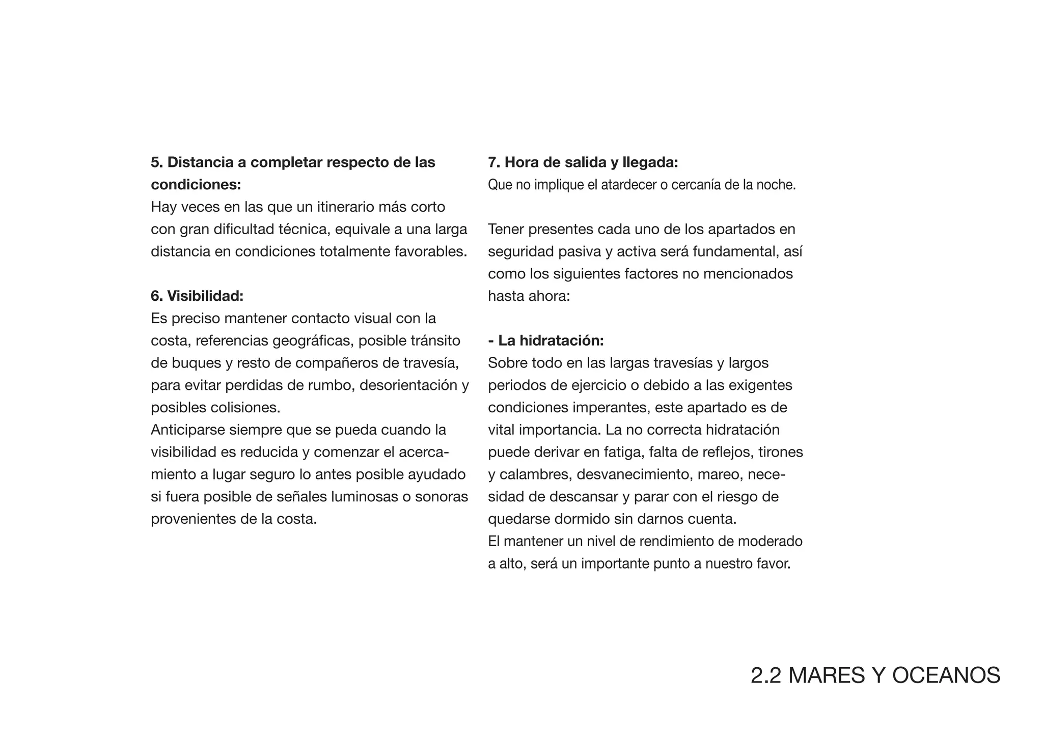 5. Distancia a completar respecto de las          7. Hora de salida y llegada:
condiciones:                                      Que no implique el atardecer o cercanía de la noche.
Hay veces en las que un itinerario más corto
                                                  Tener presentes cada uno de los apartados en
distancia en condiciones totalmente favorables.   seguridad pasiva y activa será fundamental, así
                                                  como los siguientes factores no mencionados
6. Visibilidad:                                   hasta ahora:
Es preciso mantener contacto visual con la


de buques y resto de compañeros de travesía,      Sobre todo en las largas travesías y largos
para evitar perdidas de rumbo, desorientación y   periodos de ejercicio o debido a las exigentes
posibles colisiones.                              condiciones imperantes, este apartado es de
Anticiparse siempre que se pueda cuando la        vital importancia. La no correcta hidratación
visibilidad es reducida y comenzar el acerca-
miento a lugar seguro lo antes posible ayudado    y calambres, desvanecimiento, mareo, nece-
si fuera posible de señales luminosas o sonoras   sidad de descansar y parar con el riesgo de
provenientes de la costa.                         quedarse dormido sin darnos cuenta.
                                                  El mantener un nivel de rendimiento de moderado
                                                  a alto, será un importante punto a nuestro favor.




                                                                                              2.2 MARES Y OCEANOS
 