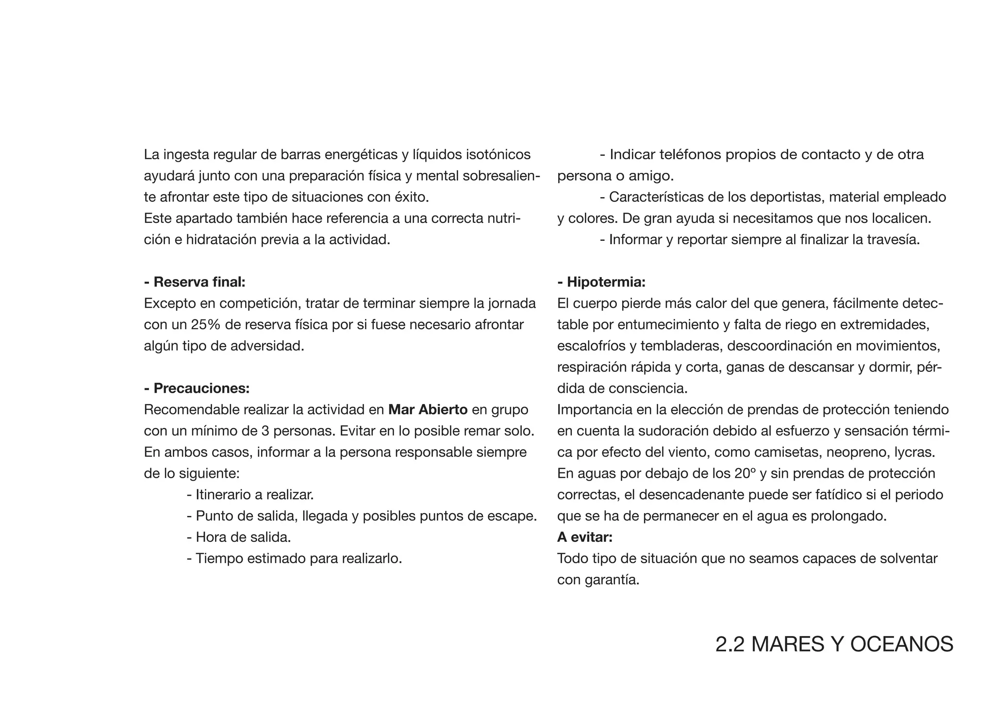 La ingesta regular de barras energéticas y líquidos isotónicos          - Indicar teléfonos propios de contacto y de otra
ayudará junto con una preparación física y mental sobresalien-   persona o amigo.
te afrontar este tipo de situaciones con éxito.                         - Características de los deportistas, material empleado
Este apartado también hace referencia a una correcta nutri-      y colores. De gran ayuda si necesitamos que nos localicen.
ción e hidratación previa a la actividad.


                                                                 - Hipotermia:
Excepto en competición, tratar de terminar siempre la jornada    El cuerpo pierde más calor del que genera, fácilmente detec-
con un 25% de reserva física por si fuese necesario afrontar     table por entumecimiento y falta de riego en extremidades,
algún tipo de adversidad.                                        escalofríos y tembladeras, descoordinación en movimientos,
                                                                 respiración rápida y corta, ganas de descansar y dormir, pér-
- Precauciones:                                                  dida de consciencia.
Recomendable realizar la actividad en Mar Abierto en grupo       Importancia en la elección de prendas de protección teniendo
con un mínimo de 3 personas. Evitar en lo posible remar solo.    en cuenta la sudoración debido al esfuerzo y sensación térmi-
En ambos casos, informar a la persona responsable siempre        ca por efecto del viento, como camisetas, neopreno, lycras.
de lo siguiente:                                                 En aguas por debajo de los 20º y sin prendas de protección
       - Itinerario a realizar.                                  correctas, el desencadenante puede ser fatídico si el periodo
       - Punto de salida, llegada y posibles puntos de escape.   que se ha de permanecer en el agua es prolongado.
       - Hora de salida.
       - Tiempo estimado para realizarlo.                        Todo tipo de situación que no seamos capaces de solventar
                                                                 con garantía.



                                                                                          2.2 MARES Y OCEANOS
 