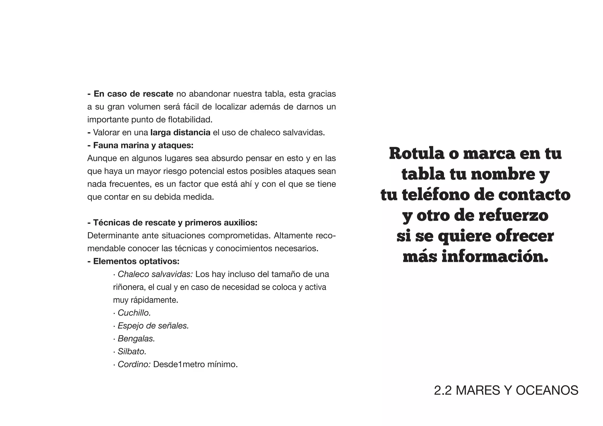 - En caso de rescate no abandonar nuestra tabla, esta gracias
a su gran volumen será fácil de localizar además de darnos un


- Valorar en una larga distancia el uso de chaleco salvavidas.
- Fauna marina y ataques:
Aunque en algunos lugares sea absurdo pensar en esto y en las        Rotula  o  marca  en  tu  
que haya un mayor riesgo potencial estos posibles ataques sean
nada frecuentes, es un factor que está ahí y con el que se tiene
                                                                        tabla  tu  nombre  y  
que contar en su debida medida.                                     tu  telefono  de  contacto  
                                                                        y  otro  de  refuerzo  
Determinante ante situaciones comprometidas. Altamente reco-          si  se  quiere  ofrecer  
mendable conocer las técnicas y conocimientos necesarios.
                                                                        mas  informacion.
      · Chaleco salvavidas: Los hay incluso del tamaño de una
      riñonera, el cual y en caso de necesidad se coloca y activa
      muy rápidamente.
      · Cuchillo.
      · Espejo de señales.
      · Bengalas.
      · Silbato.
      · Cordino: Desde1metro mínimo.


                                                                           2.2 MARES Y OCEANOS
 