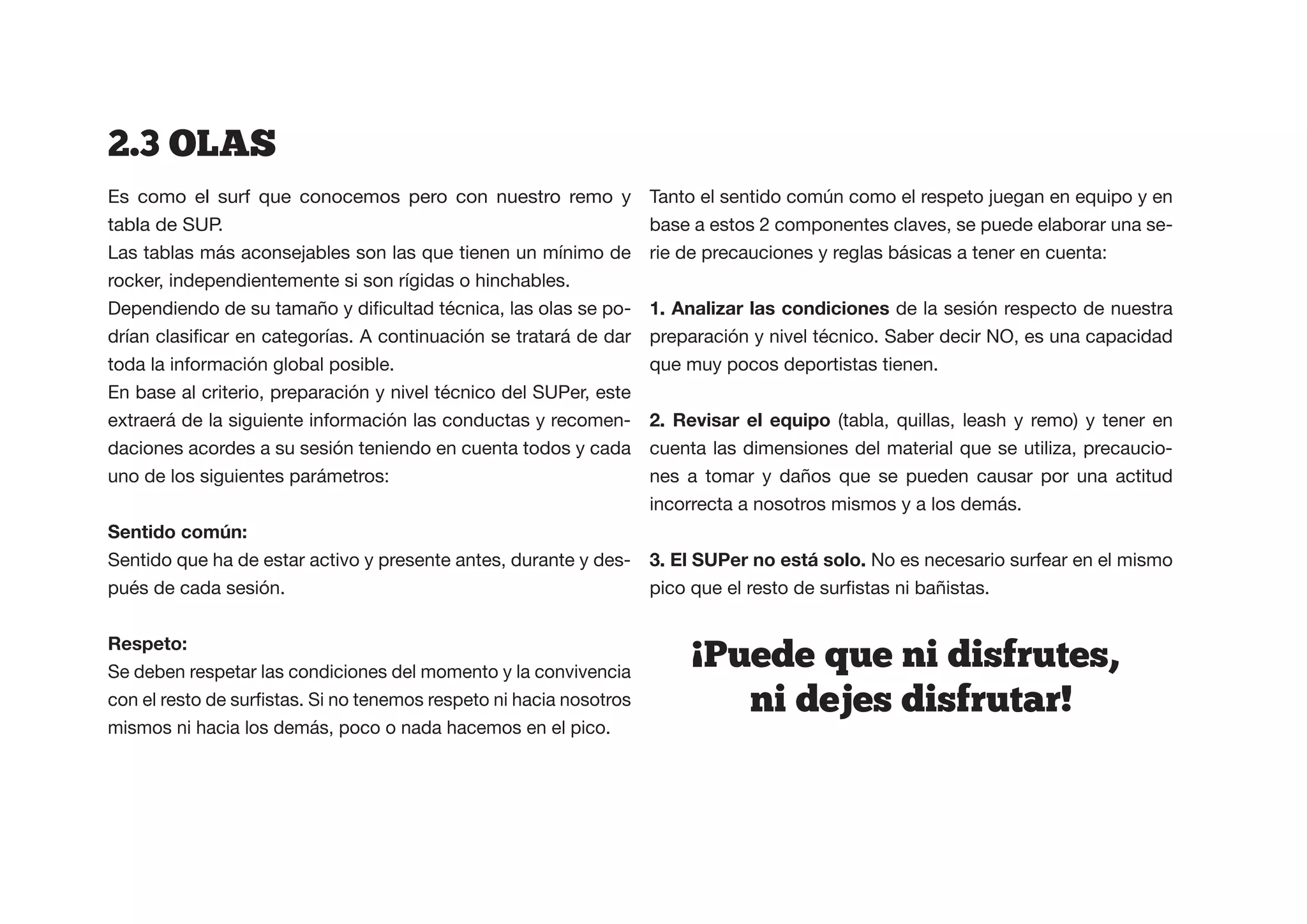 2.3  OLAS  
Es como el surf que conocemos pero con nuestro remo y              Tanto el sentido común como el respeto juegan en equipo y en
tabla de SUP.                                                      base a estos 2 componentes claves, se puede elaborar una se-
Las tablas más aconsejables son las que tienen un mínimo de        rie de precauciones y reglas básicas a tener en cuenta:
rocker, independientemente si son rígidas o hinchables.
                                                          -        1. Analizar las condiciones de la sesión respecto de nuestra
                                                                   preparación y nivel técnico. Saber decir NO, es una capacidad
toda la información global posible.                                que muy pocos deportistas tienen.
En base al criterio, preparación y nivel técnico del SUPer, este
extraerá de la siguiente información las conductas y recomen-                            (tabla, quillas, leash y remo) y tener en
daciones acordes a su sesión teniendo en cuenta todos y cada       cuenta las dimensiones del material que se utiliza, precaucio-
uno de los siguientes parámetros:                                  nes a tomar y daños que se pueden causar por una actitud
                                                                   incorrecta a nosotros mismos y a los demás.


Sentido que ha de estar activo y presente antes, durante y des-                              No es necesario surfear en el mismo
pués de cada sesión.


Respeto:                                                                !
Se deben respetar las condiciones del momento y la convivencia
                                                                            Puede  que  ni  disfrutes,
                                                                              ni  dejes  disfrutar!
mismos ni hacia los demás, poco o nada hacemos en el pico.
 
