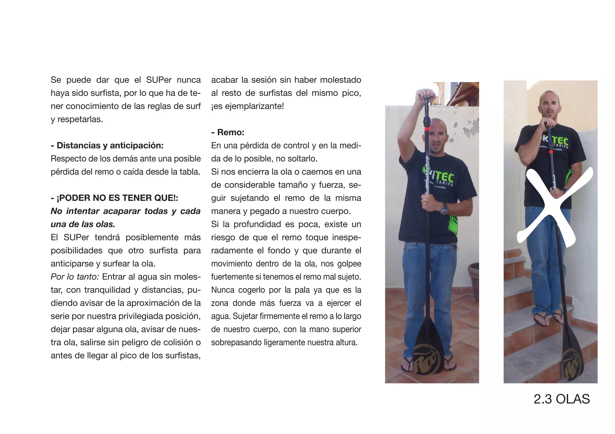 Se puede dar que el SUPer nunca              acabar la sesión sin haber molestado
                                     -
ner conocimiento de las reglas de surf       ¡es ejemplarizante!




                                                                                          X
y respetarlas.
                                             - Remo:
                                             En una pérdida de control y en la medi-
Respecto de los demás ante una posible       da de lo posible, no soltarlo.
pérdida del remo o caída desde la tabla.     Si nos encierra la ola o caemos en una
                                             de considerable tamaño y fuerza, se-
                                             guir sujetando el remo de la misma
No intentar acaparar todas y cada            manera y pegado a nuestro cuerpo.
una de las olas.                             Si la profundidad es poca, existe un
El SUPer tendrá posiblemente más             riesgo de que el remo toque inespe-
                                             radamente el fondo y que durante el
anticiparse y surfear la ola.                movimiento dentro de la ola, nos golpee
Por lo tanto: Entrar al agua sin moles-      fuertemente si tenemos el remo mal sujeto.
tar, con tranquilidad y distancias, pu-      Nunca cogerlo por la pala ya que es la
diendo avisar de la aproximación de la       zona donde más fuerza va a ejercer el
serie por nuestra privilegiada posición,
dejar pasar alguna ola, avisar de nues-      de nuestro cuerpo, con la mano superior
tra ola, salirse sin peligro de colisión o   sobrepasando ligeramente nuestra altura.




                                                                                          2.3 OLAS
 
