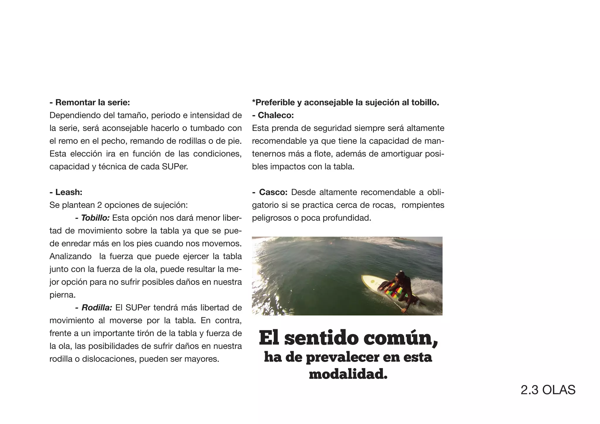 - Remontar la serie:
Dependiendo del tamaño, periodo e intensidad de        - Chaleco:
la serie, será aconsejable hacerlo o tumbado con       Esta prenda de seguridad siempre será altamente
el remo en el pecho, remando de rodillas o de pie.     recomendable ya que tiene la capacidad de man-
Esta elección ira en función de las condiciones,                                                     -
capacidad y técnica de cada SUPer.                     bles impactos con la tabla.


- Leash:                                               - Casco: Desde altamente recomendable a obli-
Se plantean 2 opciones de sujeción:                    gatorio si se practica cerca de rocas, rompientes
        - Tobillo: Esta opción nos dará menor liber-   peligrosos o poca profundidad.
tad de movimiento sobre la tabla ya que se pue-
de enredar más en los pies cuando nos movemos.
Analizando la fuerza que puede ejercer la tabla
junto con la fuerza de la ola, puede resultar la me-
jor opción para no sufrir posibles daños en nuestra
pierna.
        - Rodilla: El SUPer tendrá más libertad de
movimiento al moverse por la tabla. En contra,
frente a un importante tirón de la tabla y fuerza de
la ola, las posibilidades de sufrir daños en nuestra    El  sentido  comun,
rodilla o dislocaciones, pueden ser mayores.              ha  de  prevalecer  en  esta  
                                                                  modalidad.
                                                                                                           2.3 OLAS
 